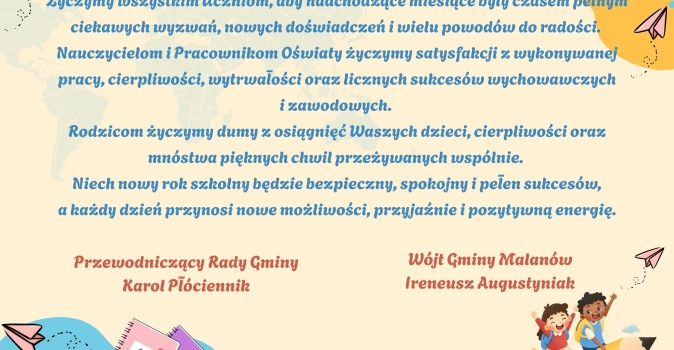 Zyczymy wszystkim Uczniom, aby nadchodzace miesiace byly czasem pelnym ciekawych wyzwan, nowych doswiadczen i wielu powodow do radosci. Nauczycielom i Pracownikom Oswiaty zyczymy satysfakcji z wyk